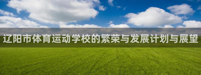 xc体育：辽阳市体育运动学校的繁荣与发展计划与展望