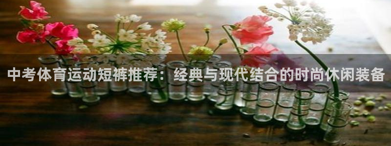 xc体育app官方网站：中考体育运动短裤推荐：经典与现代结合的时尚休闲装备