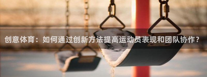 xc体育app官方网站：创意体育：如何通过创新方法提高运动员表现和团队协作？