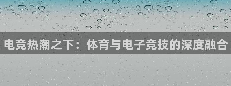xc体育app官方网站：电竞热潮之下：体育与电子竞技的深度融合